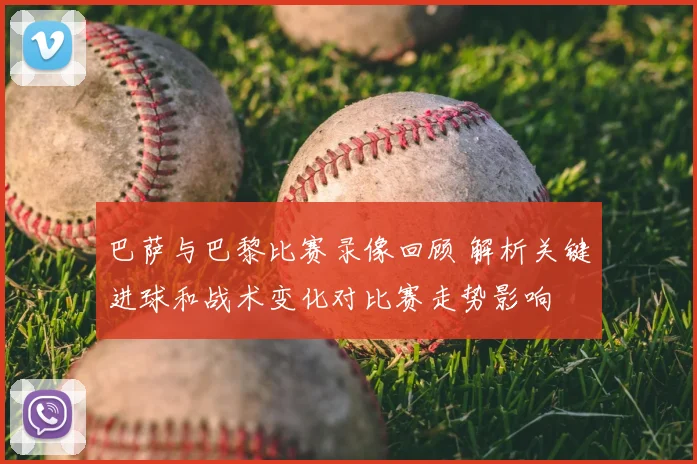 巴萨与巴黎比赛录像回顾 解析关键进球和战术变化对比赛走势影响