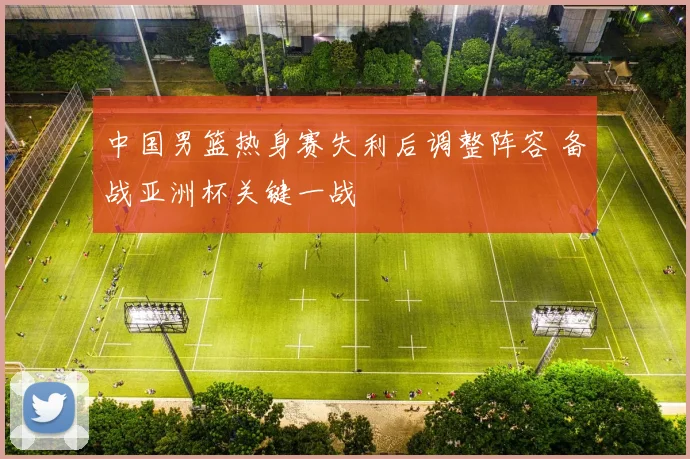 中国男篮热身赛失利后调整阵容 备战亚洲杯关键一战