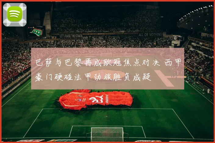 巴萨与巴黎再成欧冠焦点对决 西甲豪门硬碰法甲劲旅胜负成疑