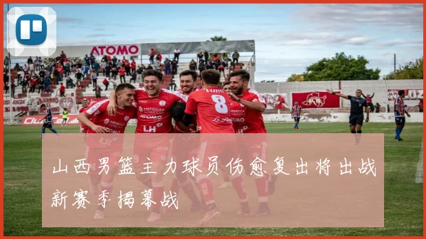 山西男篮主力球员伤愈复出将出战新赛季揭幕战