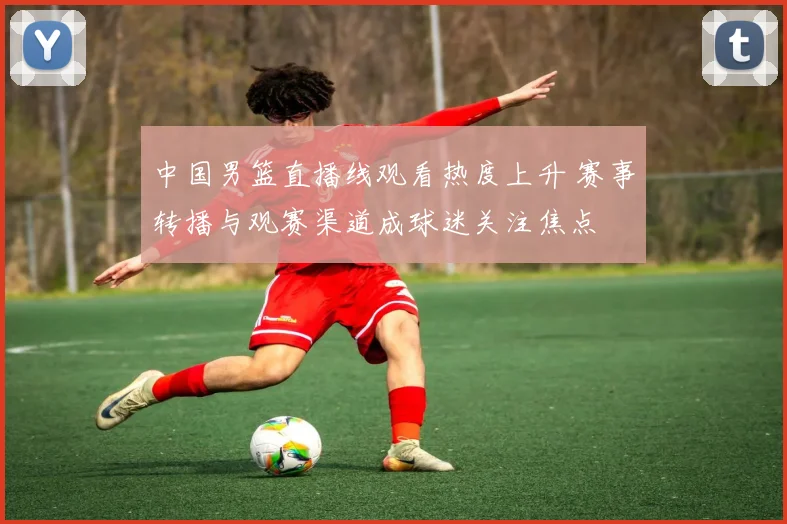 中国男篮直播线观看热度上升 赛事转播与观赛渠道成球迷关注焦点