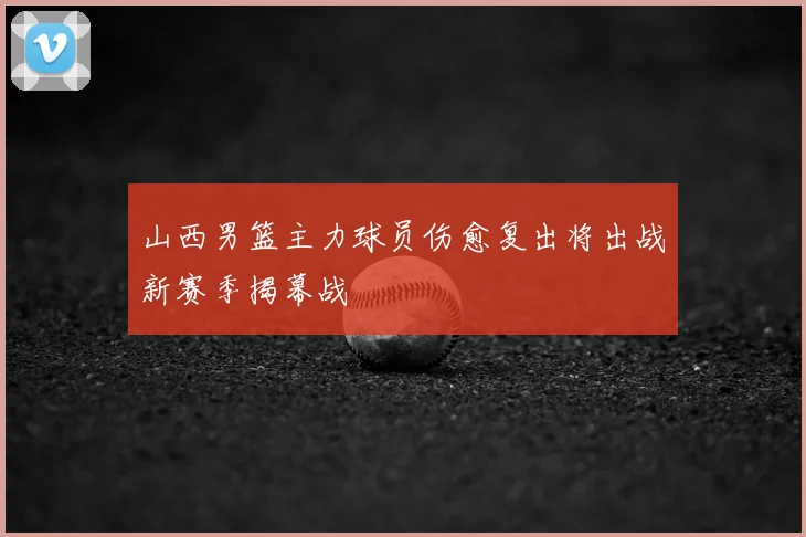 山西男篮主力球员伤愈复出将出战新赛季揭幕战