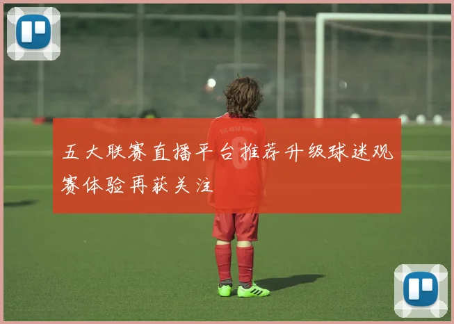 五大联赛直播平台推荐升级球迷观赛体验再获关注