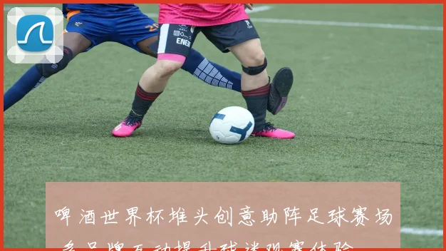啤酒世界杯堆头创意助阵足球赛场 多品牌互动提升球迷观赛体验