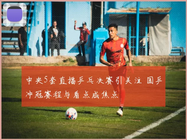 中央5套直播乒乓决赛引关注 国乒冲冠赛程与看点成焦点