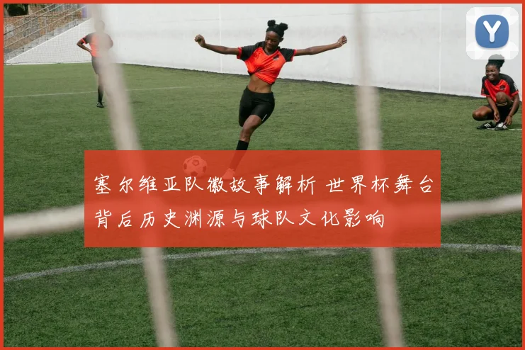塞尔维亚队徽故事解析 世界杯舞台背后历史渊源与球队文化影响
