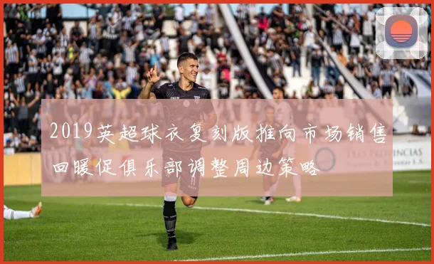 2019英超球衣复刻版推向市场销售回暖促俱乐部调整周边策略