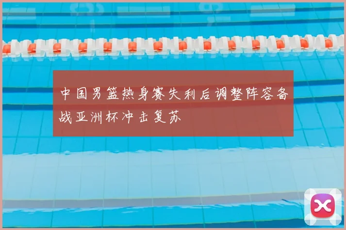 中国男篮热身赛失利后调整阵容备战亚洲杯冲击复苏