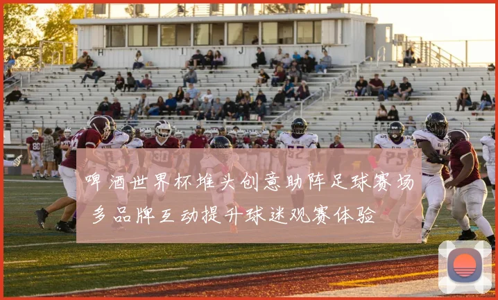 啤酒世界杯堆头创意助阵足球赛场 多品牌互动提升球迷观赛体验