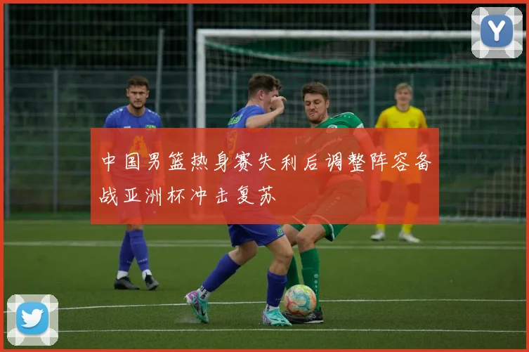 中国男篮热身赛失利后调整阵容备战亚洲杯冲击复苏