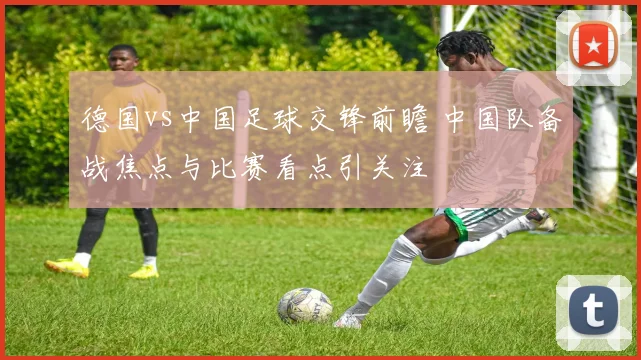 德国vs中国足球交锋前瞻 中国队备战焦点与比赛看点引关注