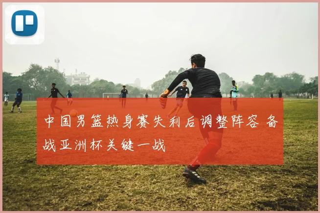 中国男篮热身赛失利后调整阵容 备战亚洲杯关键一战