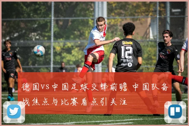德国vs中国足球交锋前瞻 中国队备战焦点与比赛看点引关注