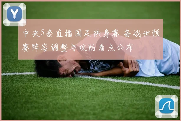 中央5套直播国足热身赛 备战世预赛阵容调整与攻防看点公布