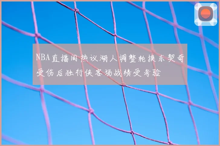 NBA直播间热议湖人调整轮换东契奇受伤后独行侠客场战绩受考验