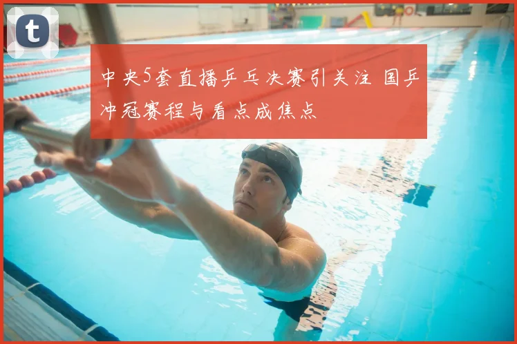 中央5套直播乒乓决赛引关注 国乒冲冠赛程与看点成焦点