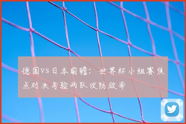 德国vs日本前瞻：世界杯小组赛焦点对决考验两队攻防效率