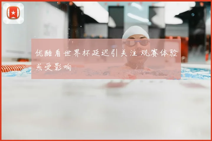 优酷看世界杯延迟引关注 观赛体验或受影响