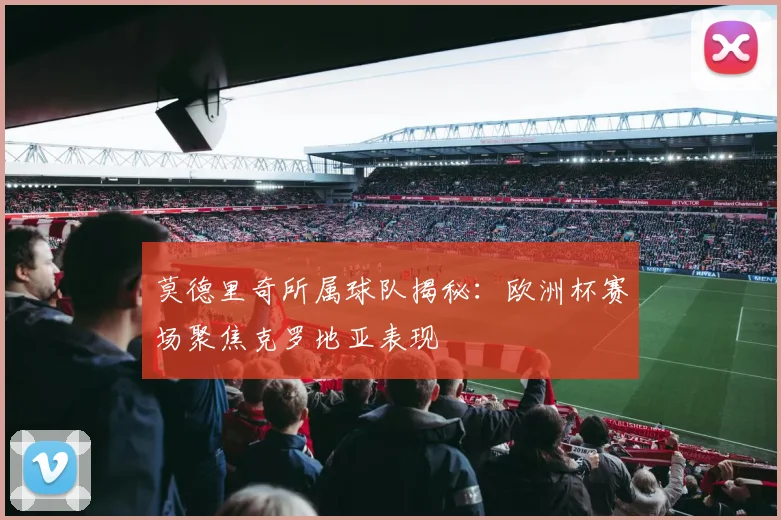 莫德里奇所属球队揭秘：欧洲杯赛场聚焦克罗地亚表现