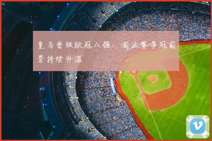 皇马晋级欧冠八强,淘汰赛争冠前景持续升温
