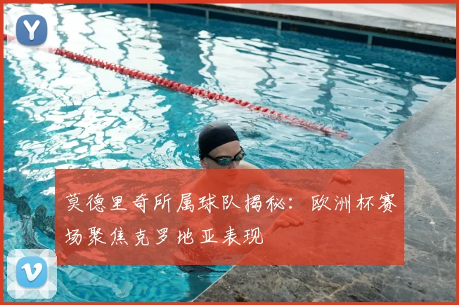 莫德里奇所属球队揭秘：欧洲杯赛场聚焦克罗地亚表现