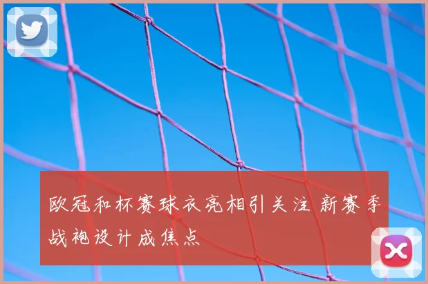 欧冠和杯赛球衣亮相引关注 新赛季战袍设计成焦点